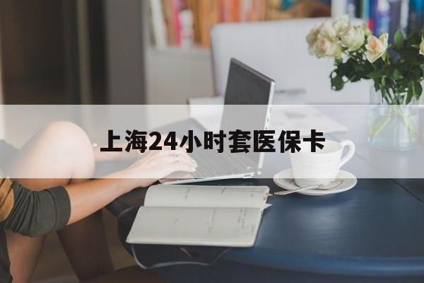 永州上海24小时套医保卡(上海套医保卡一般几个点)